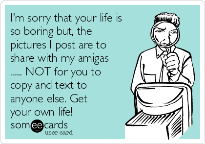 I'm sorry that your life is
so boring but, the
pictures I post are to
share with my amigas
...... NOT for you to
copy and text to
anyone else. Get
your own life!