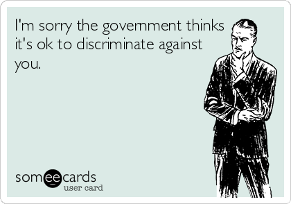 I'm sorry the government thinks
it's ok to discriminate against
you.