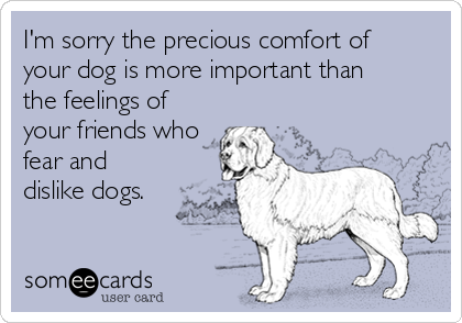 I'm sorry the precious comfort of 
your dog is more important than 
the feelings of
your friends who
fear and
dislike dogs.