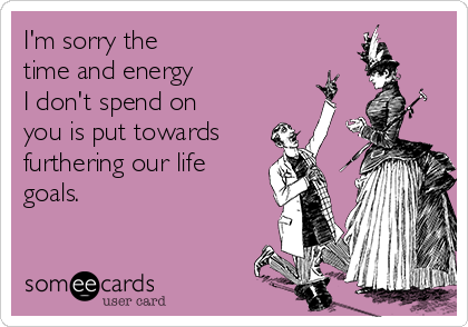 I'm sorry the 
time and energy 
I don't spend on
you is put towards
furthering our life
goals. 