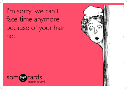 I'm sorry, we can't
face time anymore
because of your hair
net.