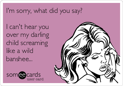 I'm sorry, what did you say? 

I can't hear you
over my darling
child screaming
like a wild
banshee...