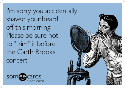 I'm sorry you accidentally
shaved your beard
off this morning. 
Please be sure not
to "trim" it before
the Garth Brooks
concert.