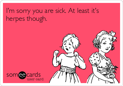 I'm sorry you are sick. At least it's
herpes though.