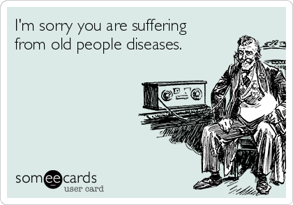 I'm sorry you are suffering
from old people diseases.