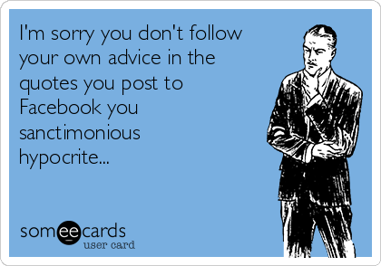 I'm sorry you don't follow
your own advice in the
quotes you post to
Facebook you
sanctimonious
hypocrite...