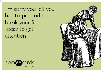 I'm sorry you felt you
had to pretend to
break your foot
today to get
attention