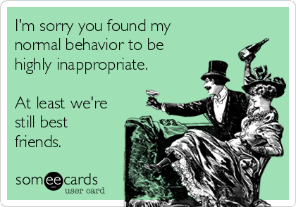 I'm sorry you found my
normal behavior to be
highly inappropriate.

At least we're
still best
friends.