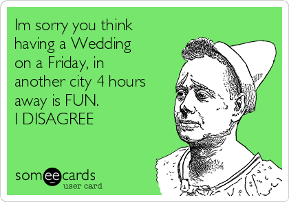 Im sorry you think
having a Wedding
on a Friday, in
another city 4 hours
away is FUN. 
I DISAGREE
