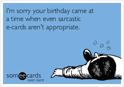 I'm sorry your birthday came at
a time when even sarcastic
e-cards aren't appropriate.