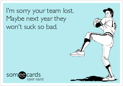 I'm sorry your team lost.
Maybe next year they
won't suck so bad.