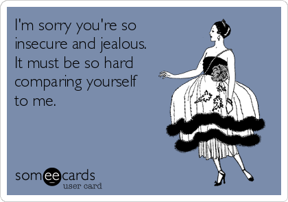 I'm sorry you're so
insecure and jealous. 
It must be so hard
comparing yourself
to me.