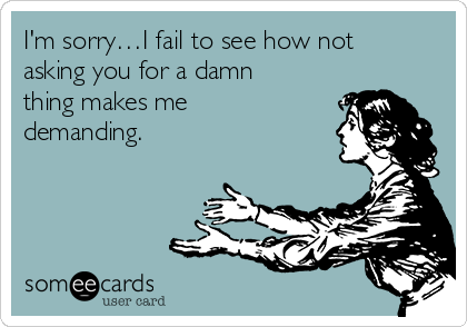 I'm sorry…I fail to see how not
asking you for a damn
thing makes me
demanding.