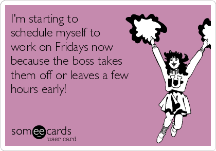 I'm starting to
schedule myself to
work on Fridays now
because the boss takes
them off or leaves a few
hours early!