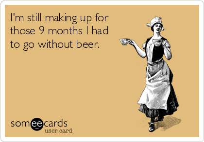 I'm still making up for
those 9 months I had
to go without beer.