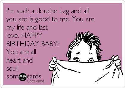 I'm such a douche bag and all
you are is good to me. You are
my life and last
love. HAPPY
BIRTHDAY BABY!
You are all
heart and
soul.