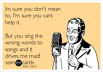 Im sure you don't mean
to, I'm sure you cant
help it.

But you sing the
wrong words to
songs and it
drives me mad!