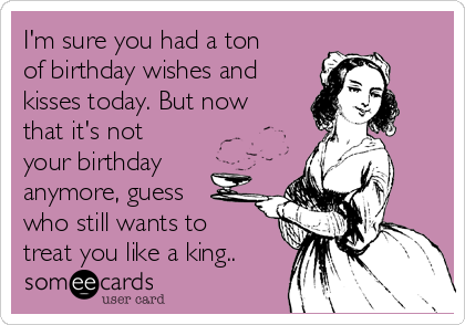 I'm sure you had a ton
of birthday wishes and
kisses today. But now
that it's not
your birthday
anymore, guess 
who still wants to
treat you like a king..