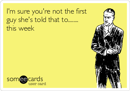 I'm sure you're not the first
guy she's told that to........
this week