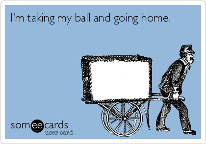 I'm taking my ball and going home.