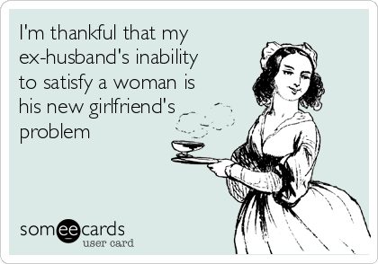 I'm thankful that my
ex-husband's inability
to satisfy a woman is
his new girlfriend's
problem