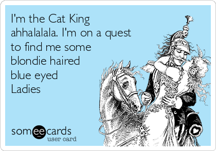 I'm the Cat King
ahhalalala. I'm on a quest
to find me some
blondie haired
blue eyed
Ladies