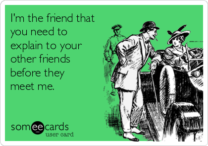 I'm the friend that
you need to
explain to your 
other friends
before they
meet me.