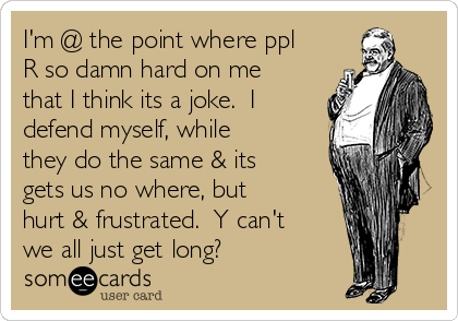 I'm @ the point where ppl
R so damn hard on me
that I think its a joke.  I
defend myself, while
they do the same & its
gets us no where, but
hurt & frustrated.  Y can't
we all just get long?