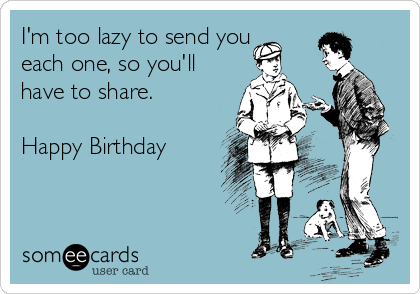 I'm too lazy to send you
each one, so you'll
have to share.

Happy Birthday