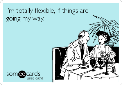 I'm totally flexible, if things are
going my way.