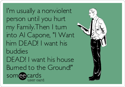 I'm usually a nonviolent
person until you hurt
my Family.Then I turn
into Al Capone, "I Want
him DEAD! I want his
buddies 
DEAD! I want his house
Burned to the Ground!"