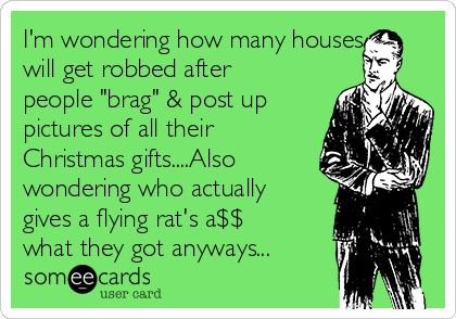 I'm wondering how many houses
will get robbed after
people "brag" & post up
pictures of all their
Christmas gifts....Also
wondering who actually
gives a flying rat's a$$
what they got anyways...