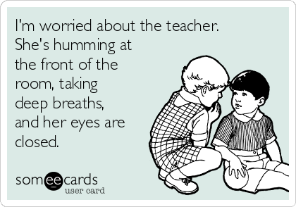 I'm worried about the teacher.
She's humming at
the front of the
room, taking
deep breaths,
and her eyes are
closed.