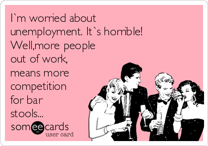 I`m worried about
unemployment. It`s horrible!
Well,more people
out of work,
means more 
competition
for bar
stools...