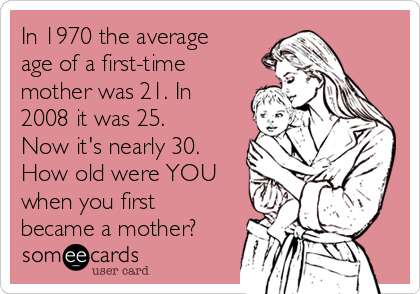 In 1970 the average
age of a first-time
mother was 21. In
2008 it was 25.
Now it's nearly 30.
How old were YOU
when you first
became a mother?