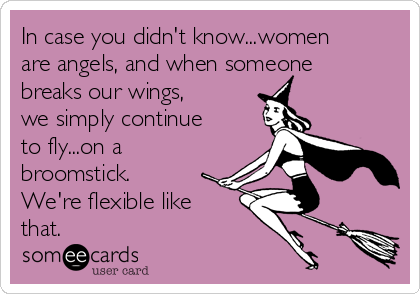 In case you didn't know...women
are angels, and when someone
breaks our wings,
we simply continue
to fly...on a
broomstick.
We're flexible like
that.