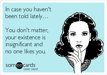 In case you haven't
been told lately…

You don't matter,
your existence is
insignificant and
no one likes you.