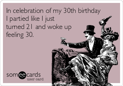 In celebration of my 30th birthday
I partied like I just
turned 21 and woke up
feeling 30.