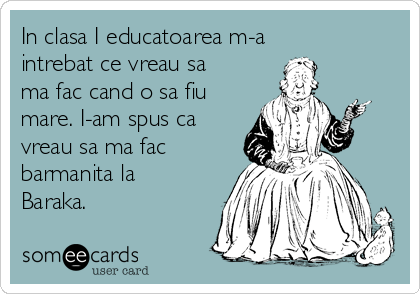 In clasa I educatoarea m-a
intrebat ce vreau sa
ma fac cand o sa fiu
mare. I-am spus ca
vreau sa ma fac
barmanita la
Baraka. 