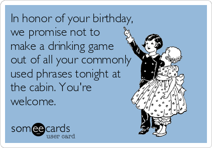 In honor of your birthday,
we promise not to
make a drinking game
out of all your commonly
used phrases tonight at
the cabin. You're
welcome.