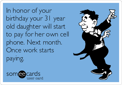 In honor of your
birthday your 31 year
old daughter will start
to pay for her own cell
phone. Next month.
Once work starts
paying.