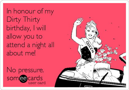 In honour of my
Dirty Thirty
birthday, I will
allow you to
attend a night all
about me! 

No pressure. 