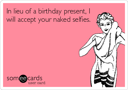 In lieu of a birthday present, I
will accept your naked selfies.