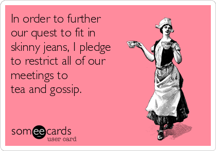 In order to further
our quest to fit in
skinny jeans, I pledge 
to restrict all of our
meetings to
tea and gossip.