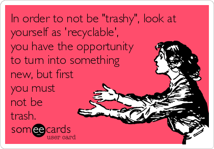 In order to not be "trashy", look at
yourself as 'recyclable',
you have the opportunity
to turn into something
new, but first
you must
not be
trash. 