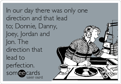 In our day there was only one
direction and that lead
to; Donnie, Danny,
Joey, Jordan and
Jon. The
direction that
lead to
perfection.