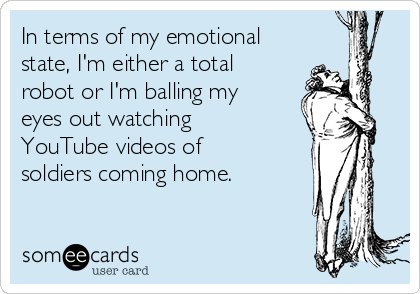 In terms of my emotional
state, I'm either a total
robot or I'm balling my
eyes out watching
YouTube videos of
soldiers coming home.