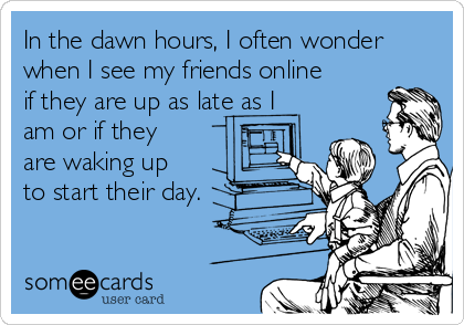 In the dawn hours, I often wonder
when I see my friends online
if they are up as late as I
am or if they
are waking up
to start their day.
