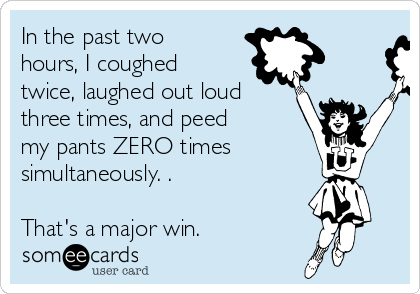 In the past two
hours, I coughed
twice, laughed out loud
three times, and peed
my pants ZERO times
simultaneously. .

That's a major win. 