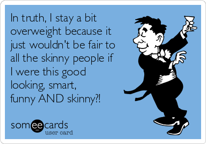 In truth, I stay a bit 
overweight because it
just wouldn't be fair to
all the skinny people if
I were this good
looking, smart,
funny AND skinny?! 